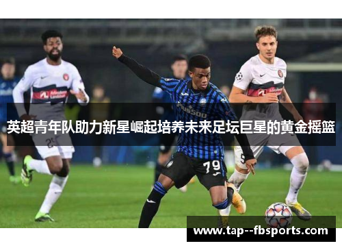 英超青年队助力新星崛起培养未来足坛巨星的黄金摇篮 英超青年队助力新星崛起培养未来足坛巨星的黄金摇篮