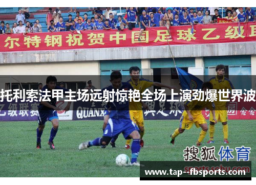托利索法甲主场远射惊艳全场上演劲爆世界波 托利索法甲主场远射惊艳全场上演劲爆世界波